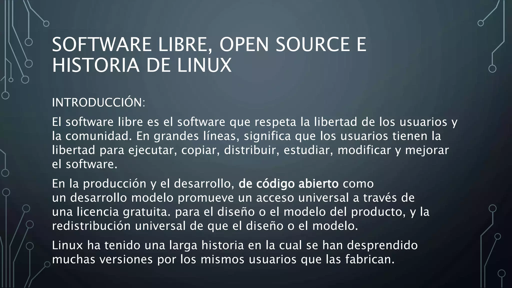 SOFTWARE LIBRE, OPEN SOURCE E
HISTORIA DE LINUX
INTRODUCCIÓN:
El software libre es el software que respeta la libertad de los usuarios y
la comunidad. En grandes líneas, significa que los usuarios tienen la
libertad para ejecutar, copiar, distribuir, estudiar, modificar y mejorar
el software.
En la producción y el desarrollo, de código abierto como
un desarrollo modelo promueve un acceso universal a través de
una licencia gratuita. para el diseño o el modelo del producto, y la
redistribución universal de que el diseño o el modelo.
Linux ha tenido una larga historia en la cual se han desprendido
muchas versiones por los mismos usuarios que las fabrican.
 