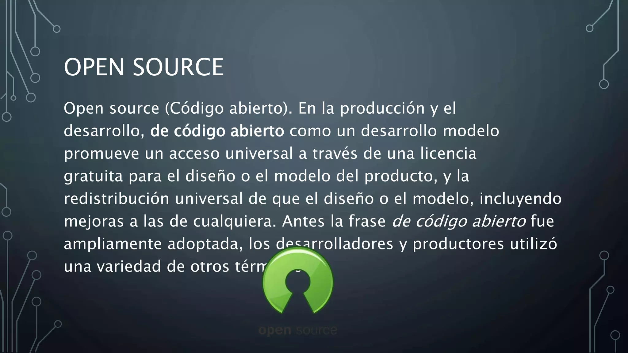 OPEN SOURCE
Open source (Código abierto). En la producción y el
desarrollo, de código abierto como un desarrollo modelo
promueve un acceso universal a través de una licencia
gratuita para el diseño o el modelo del producto, y la
redistribución universal de que el diseño o el modelo, incluyendo
mejoras a las de cualquiera. Antes la frase de código abierto fue
ampliamente adoptada, los desarrolladores y productores utilizó
una variedad de otros términos
 
