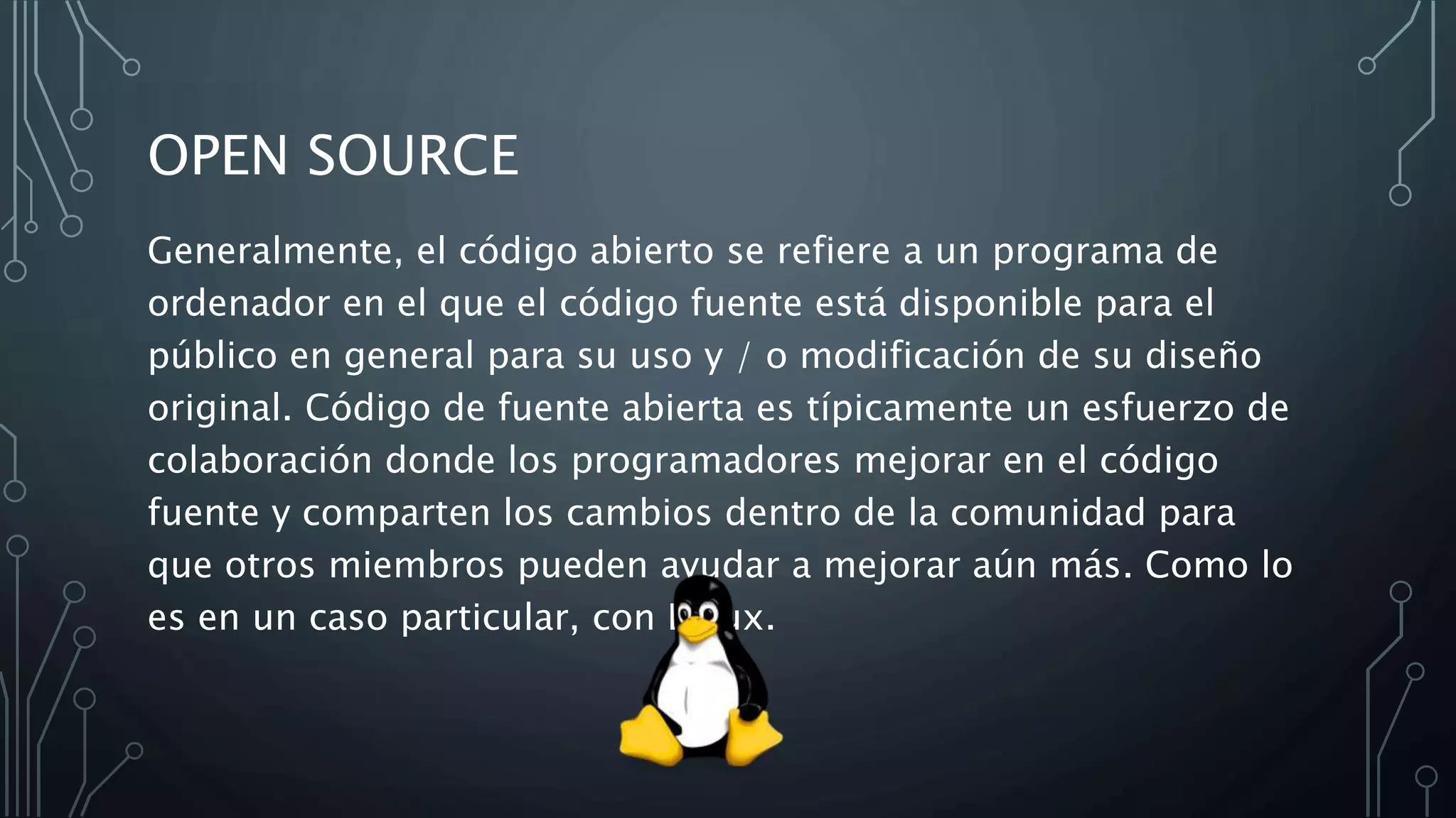 OPEN SOURCE
Generalmente, el código abierto se refiere a un programa de
ordenador en el que el código fuente está disponible para el
público en general para su uso y / o modificación de su diseño
original. Código de fuente abierta es típicamente un esfuerzo de
colaboración donde los programadores mejorar en el código
fuente y comparten los cambios dentro de la comunidad para
que otros miembros pueden ayudar a mejorar aún más. Como lo
es en un caso particular, con Linux.
 