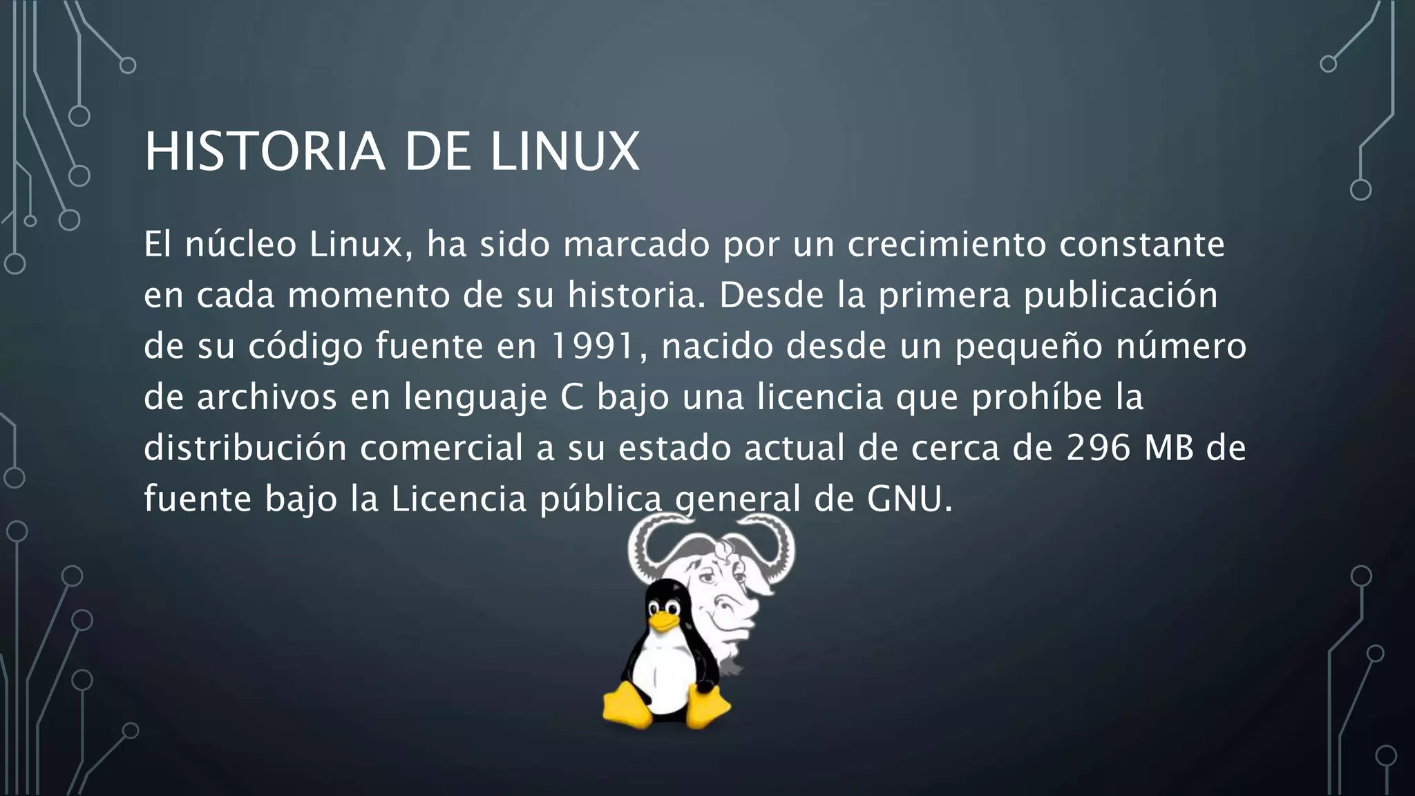 HISTORIA DE LINUX
El núcleo Linux, ha sido marcado por un crecimiento constante
en cada momento de su historia. Desde la primera publicación
de su código fuente en 1991, nacido desde un pequeño número
de archivos en lenguaje C bajo una licencia que prohíbe la
distribución comercial a su estado actual de cerca de 296 MB de
fuente bajo la Licencia pública general de GNU.
 