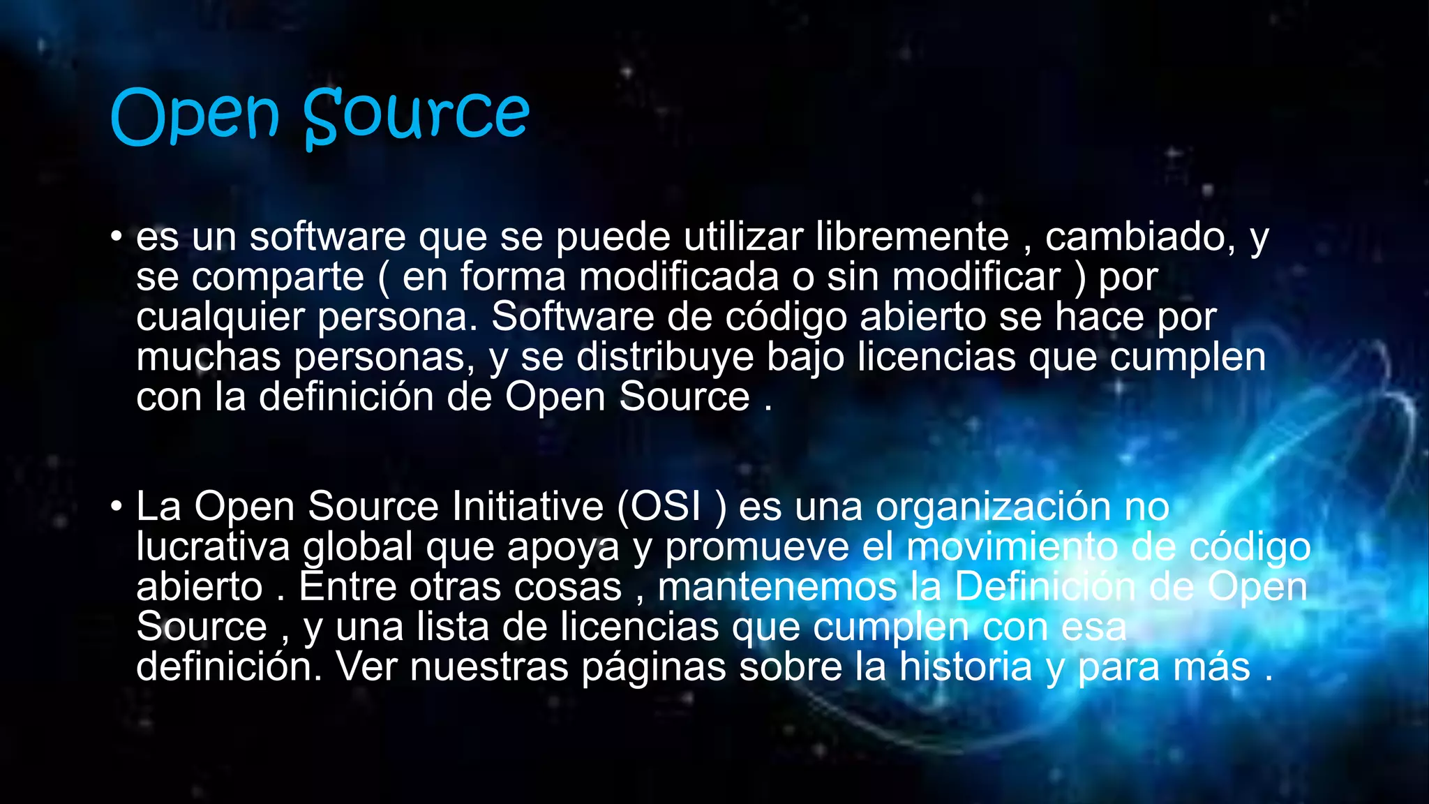 Open Source
• es un software que se puede utilizar libremente , cambiado, y
se comparte ( en forma modificada o sin modificar ) por
cualquier persona. Software de código abierto se hace por
muchas personas, y se distribuye bajo licencias que cumplen
con la definición de Open Source .
• La Open Source Initiative (OSI ) es una organización no
lucrativa global que apoya y promueve el movimiento de código
abierto . Entre otras cosas , mantenemos la Definición de Open
Source , y una lista de licencias que cumplen con esa
definición. Ver nuestras páginas sobre la historia y para más .
 