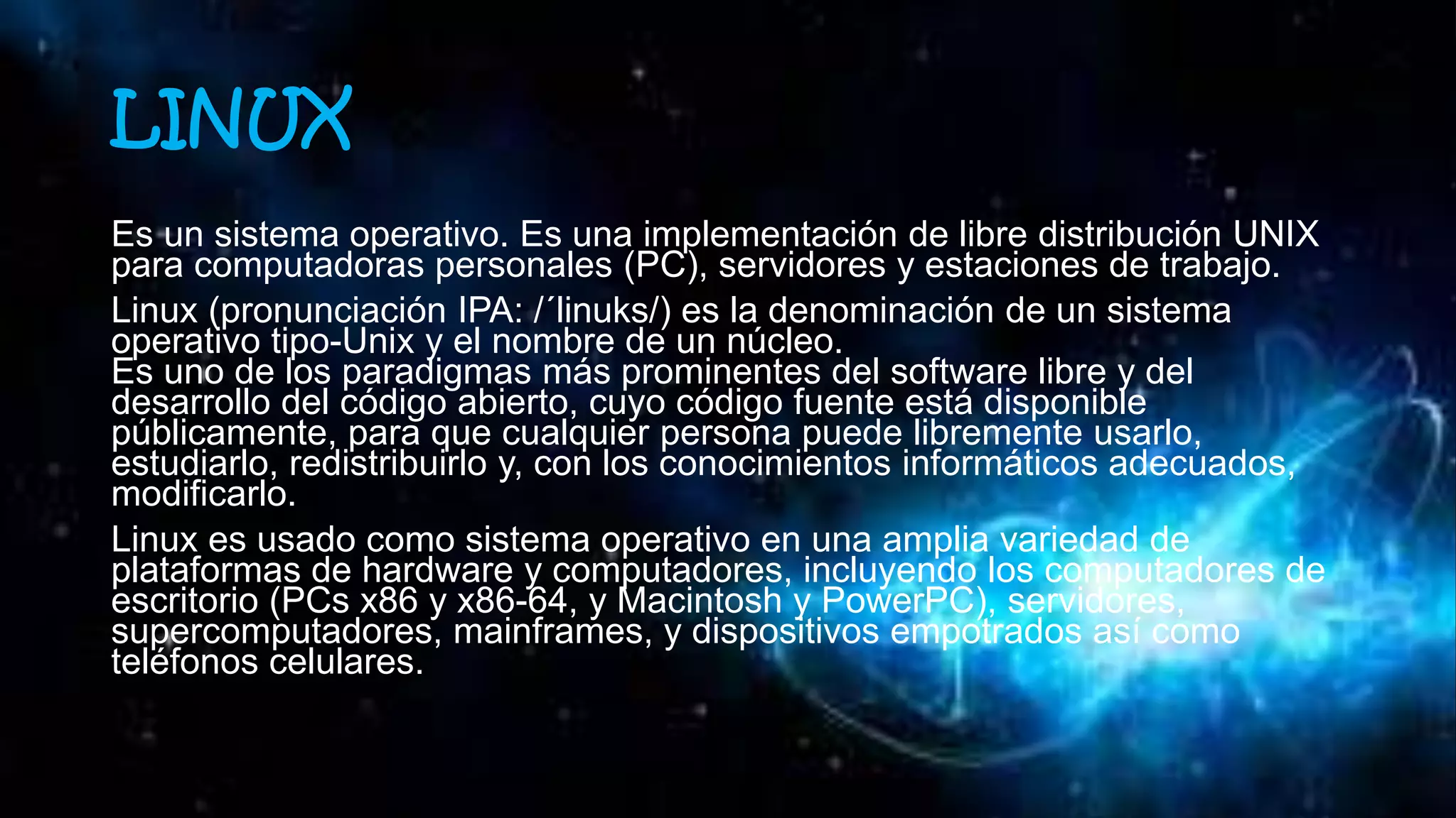 LINUX
Es un sistema operativo. Es una implementación de libre distribución UNIX
para computadoras personales (PC), servidores y estaciones de trabajo.
Linux (pronunciación IPA: /´linuks/) es la denominación de un sistema
operativo tipo-Unix y el nombre de un núcleo.
Es uno de los paradigmas más prominentes del software libre y del
desarrollo del código abierto, cuyo código fuente está disponible
públicamente, para que cualquier persona puede libremente usarlo,
estudiarlo, redistribuirlo y, con los conocimientos informáticos adecuados,
modificarlo.
Linux es usado como sistema operativo en una amplia variedad de
plataformas de hardware y computadores, incluyendo los computadores de
escritorio (PCs x86 y x86-64, y Macintosh y PowerPC), servidores,
supercomputadores, mainframes, y dispositivos empotrados así como
teléfonos celulares.
 