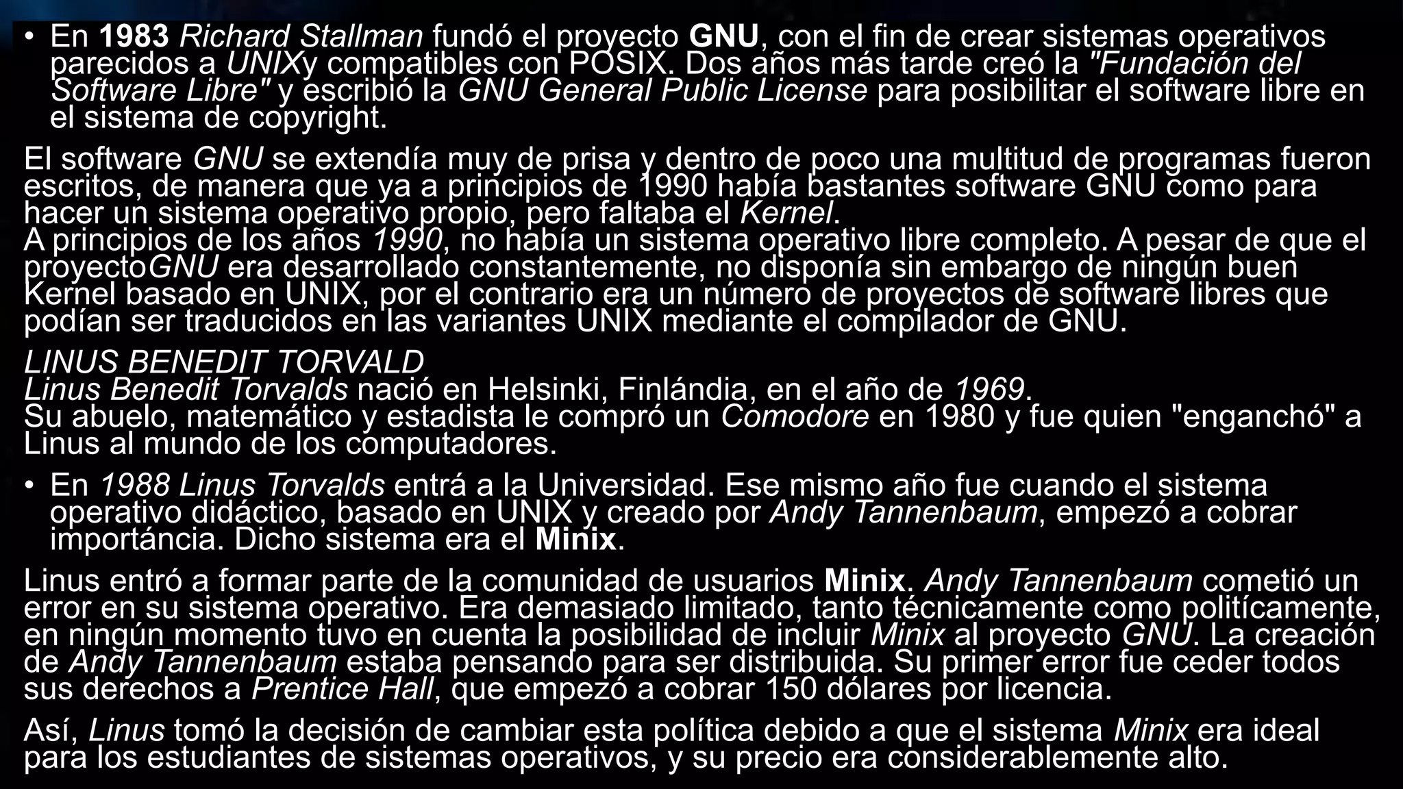 • En 1983 Richard Stallman fundó el proyecto GNU, con el fin de crear sistemas operativos
parecidos a UNIXy compatibles con POSIX. Dos años más tarde creó la "Fundación del
Software Libre" y escribió la GNU General Public License para posibilitar el software libre en
el sistema de copyright.
El software GNU se extendía muy de prisa y dentro de poco una multitud de programas fueron
escritos, de manera que ya a principios de 1990 había bastantes software GNU como para
hacer un sistema operativo propio, pero faltaba el Kernel.
A principios de los años 1990, no había un sistema operativo libre completo. A pesar de que el
proyectoGNU era desarrollado constantemente, no disponía sin embargo de ningún buen
Kernel basado en UNIX, por el contrario era un número de proyectos de software libres que
podían ser traducidos en las variantes UNIX mediante el compilador de GNU.
LINUS BENEDIT TORVALD
Linus Benedit Torvalds nació en Helsinki, Finlándia, en el año de 1969.
Su abuelo, matemático y estadista le compró un Comodore en 1980 y fue quien "enganchó" a
Linus al mundo de los computadores.
• En 1988 Linus Torvalds entrá a la Universidad. Ese mismo año fue cuando el sistema
operativo didáctico, basado en UNIX y creado por Andy Tannenbaum, empezó a cobrar
importáncia. Dicho sistema era el Minix.
Linus entró a formar parte de la comunidad de usuarios Minix. Andy Tannenbaum cometió un
error en su sistema operativo. Era demasiado limitado, tanto técnicamente como politícamente,
en ningún momento tuvo en cuenta la posibilidad de incluir Minix al proyecto GNU. La creación
de Andy Tannenbaum estaba pensando para ser distribuida. Su primer error fue ceder todos
sus derechos a Prentice Hall, que empezó a cobrar 150 dólares por licencia.
Así, Linus tomó la decisión de cambiar esta política debido a que el sistema Minix era ideal
para los estudiantes de sistemas operativos, y su precio era considerablemente alto.
 