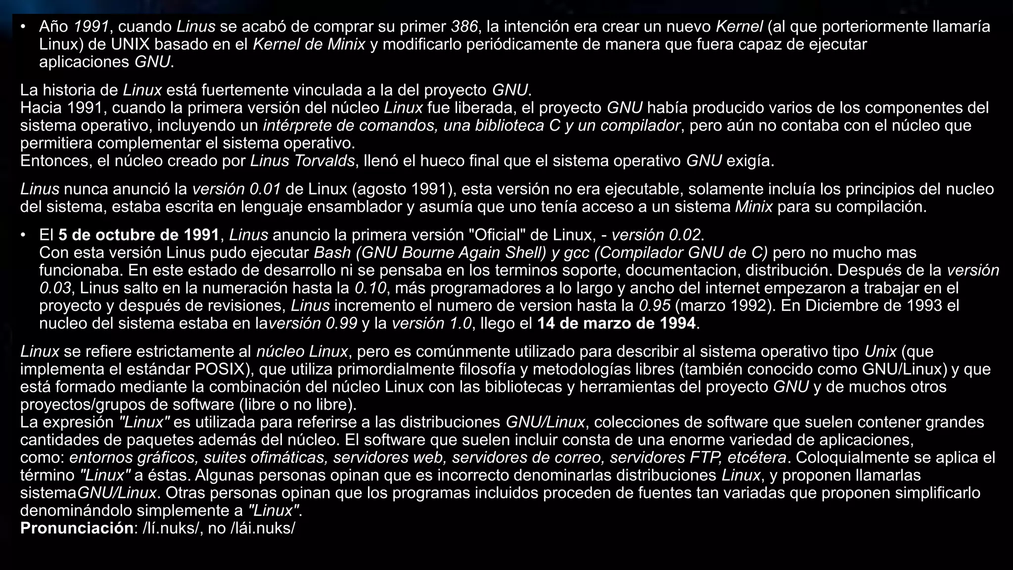 • Año 1991, cuando Linus se acabó de comprar su primer 386, la intención era crear un nuevo Kernel (al que porteriormente llamaría
Linux) de UNIX basado en el Kernel de Minix y modificarlo periódicamente de manera que fuera capaz de ejecutar
aplicaciones GNU.
La historia de Linux está fuertemente vinculada a la del proyecto GNU.
Hacia 1991, cuando la primera versión del núcleo Linux fue liberada, el proyecto GNU había producido varios de los componentes del
sistema operativo, incluyendo un intérprete de comandos, una biblioteca C y un compilador, pero aún no contaba con el núcleo que
permitiera complementar el sistema operativo.
Entonces, el núcleo creado por Linus Torvalds, llenó el hueco final que el sistema operativo GNU exigía.
Linus nunca anunció la versión 0.01 de Linux (agosto 1991), esta versión no era ejecutable, solamente incluía los principios del nucleo
del sistema, estaba escrita en lenguaje ensamblador y asumía que uno tenía acceso a un sistema Minix para su compilación.
• El 5 de octubre de 1991, Linus anuncio la primera versión "Oficial" de Linux, - versión 0.02.
Con esta versión Linus pudo ejecutar Bash (GNU Bourne Again Shell) y gcc (Compilador GNU de C) pero no mucho mas
funcionaba. En este estado de desarrollo ni se pensaba en los terminos soporte, documentacion, distribución. Después de la versión
0.03, Linus salto en la numeración hasta la 0.10, más programadores a lo largo y ancho del internet empezaron a trabajar en el
proyecto y después de revisiones, Linus incremento el numero de version hasta la 0.95 (marzo 1992). En Diciembre de 1993 el
nucleo del sistema estaba en laversión 0.99 y la versión 1.0, llego el 14 de marzo de 1994.
Linux se refiere estrictamente al núcleo Linux, pero es comúnmente utilizado para describir al sistema operativo tipo Unix (que
implementa el estándar POSIX), que utiliza primordialmente filosofía y metodologías libres (también conocido como GNU/Linux) y que
está formado mediante la combinación del núcleo Linux con las bibliotecas y herramientas del proyecto GNU y de muchos otros
proyectos/grupos de software (libre o no libre).
La expresión "Linux" es utilizada para referirse a las distribuciones GNU/Linux, colecciones de software que suelen contener grandes
cantidades de paquetes además del núcleo. El software que suelen incluir consta de una enorme variedad de aplicaciones,
como: entornos gráficos, suites ofimáticas, servidores web, servidores de correo, servidores FTP, etcétera. Coloquialmente se aplica el
término "Linux" a éstas. Algunas personas opinan que es incorrecto denominarlas distribuciones Linux, y proponen llamarlas
sistemaGNU/Linux. Otras personas opinan que los programas incluidos proceden de fuentes tan variadas que proponen simplificarlo
denominándolo simplemente a "Linux".
Pronunciación: /lí.nuks/, no /lái.nuks/
 