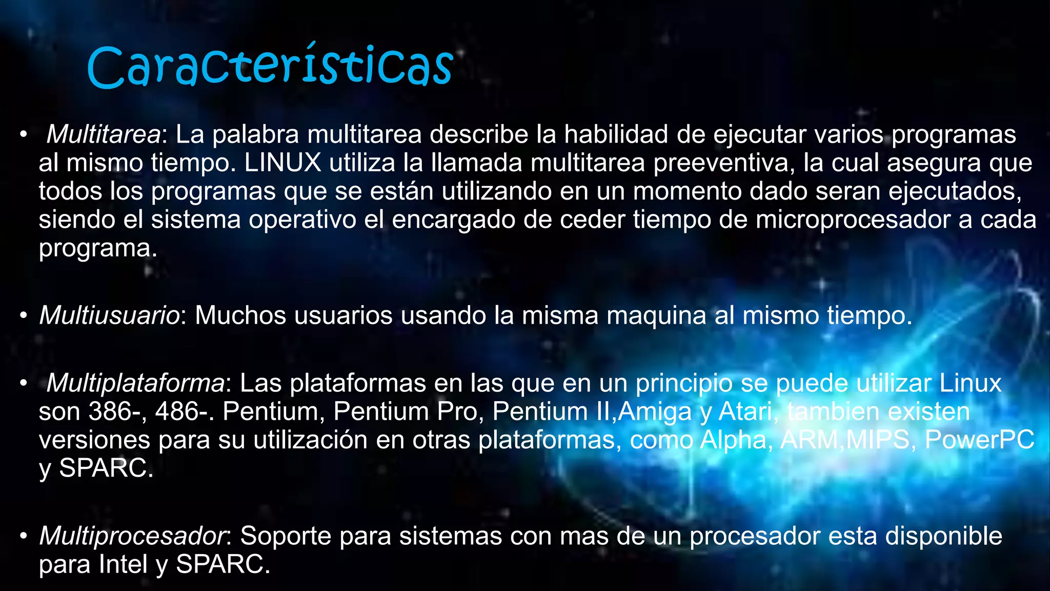 Características
• Multitarea: La palabra multitarea describe la habilidad de ejecutar varios programas
al mismo tiempo. LINUX utiliza la llamada multitarea preeventiva, la cual asegura que
todos los programas que se están utilizando en un momento dado seran ejecutados,
siendo el sistema operativo el encargado de ceder tiempo de microprocesador a cada
programa.
• Multiusuario: Muchos usuarios usando la misma maquina al mismo tiempo.
• Multiplataforma: Las plataformas en las que en un principio se puede utilizar Linux
son 386-, 486-. Pentium, Pentium Pro, Pentium II,Amiga y Atari, tambien existen
versiones para su utilización en otras plataformas, como Alpha, ARM,MIPS, PowerPC
y SPARC.
• Multiprocesador: Soporte para sistemas con mas de un procesador esta disponible
para Intel y SPARC.
 