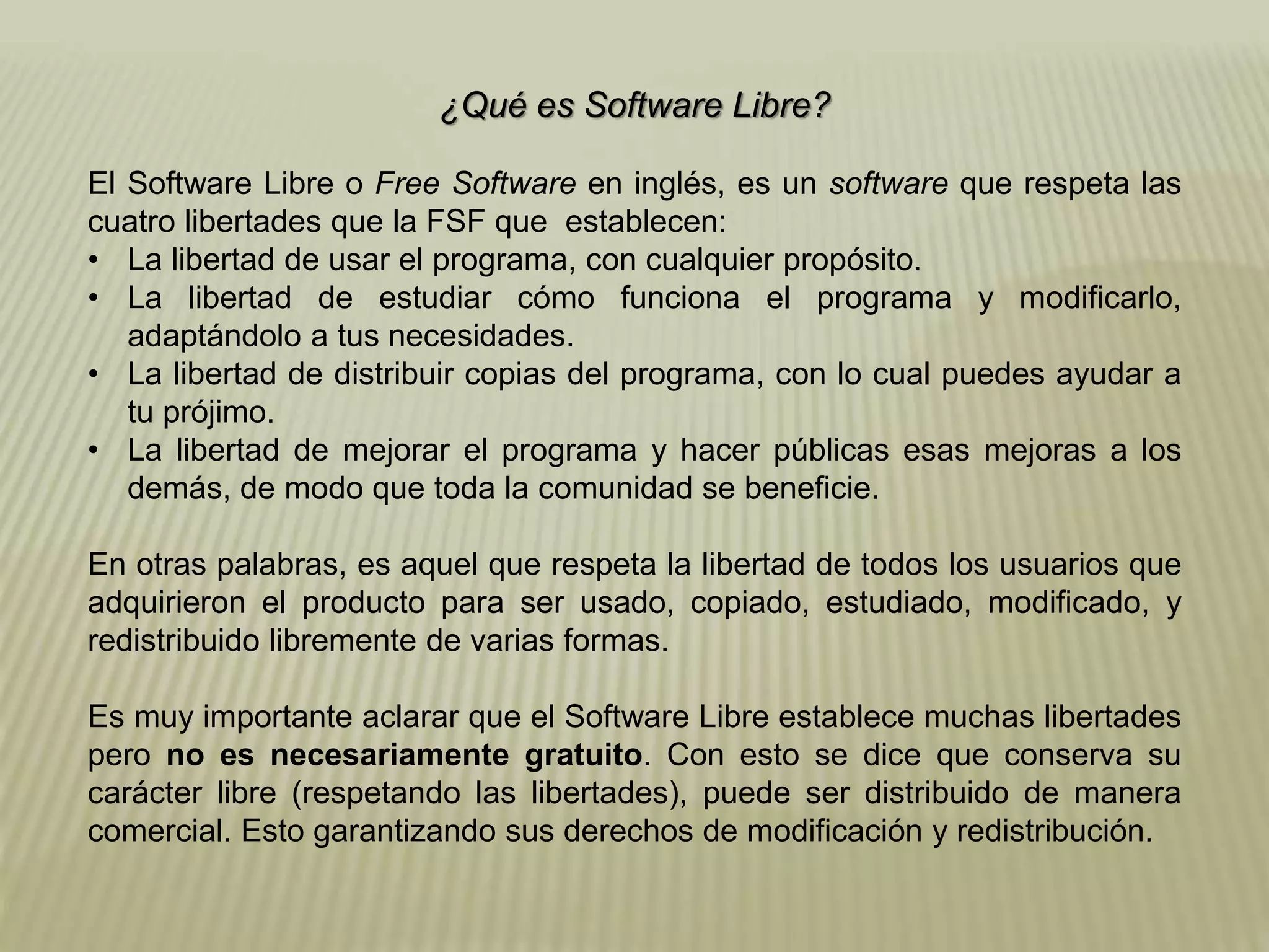 ¿Qué es Software Libre?
El Software Libre o Free Software en inglés, es un software que respeta las
cuatro libertades que la FSF que establecen:
• La libertad de usar el programa, con cualquier propósito.
• La libertad de estudiar cómo funciona el programa y modificarlo,
adaptándolo a tus necesidades.
• La libertad de distribuir copias del programa, con lo cual puedes ayudar a
tu prójimo.
• La libertad de mejorar el programa y hacer públicas esas mejoras a los
demás, de modo que toda la comunidad se beneficie.
En otras palabras, es aquel que respeta la libertad de todos los usuarios que
adquirieron el producto para ser usado, copiado, estudiado, modificado, y
redistribuido libremente de varias formas.
Es muy importante aclarar que el Software Libre establece muchas libertades
pero no es necesariamente gratuito. Con esto se dice que conserva su
carácter libre (respetando las libertades), puede ser distribuido de manera
comercial. Esto garantizando sus derechos de modificación y redistribución.
 