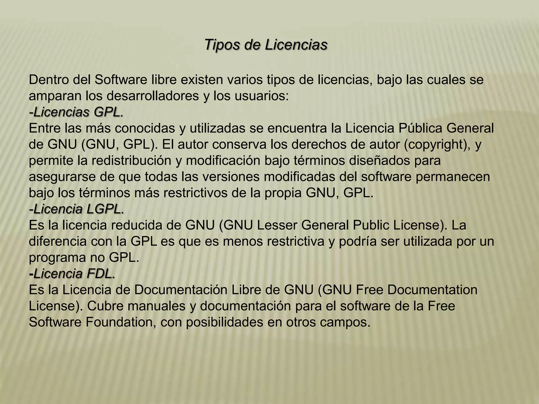 Tipos de Licencias
Dentro del Software libre existen varios tipos de licencias, bajo las cuales se
amparan los desarrolladores y los usuarios:
-Licencias GPL.
Entre las más conocidas y utilizadas se encuentra la Licencia Pública General
de GNU (GNU, GPL). El autor conserva los derechos de autor (copyright), y
permite la redistribución y modificación bajo términos diseñados para
asegurarse de que todas las versiones modificadas del software permanecen
bajo los términos más restrictivos de la propia GNU, GPL.
-Licencia LGPL.
Es la licencia reducida de GNU (GNU Lesser General Public License). La
diferencia con la GPL es que es menos restrictiva y podría ser utilizada por un
programa no GPL.
-Licencia FDL.
Es la Licencia de Documentación Libre de GNU (GNU Free Documentation
License). Cubre manuales y documentación para el software de la Free
Software Foundation, con posibilidades en otros campos.
 