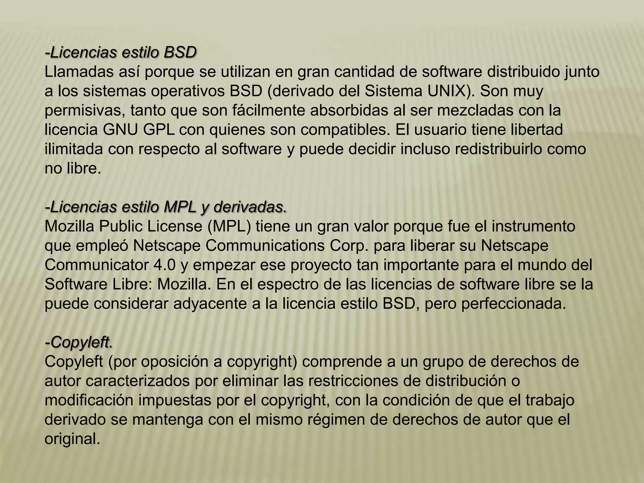 -Licencias estilo BSD
Llamadas así porque se utilizan en gran cantidad de software distribuido junto
a los sistemas operativos BSD (derivado del Sistema UNIX). Son muy
permisivas, tanto que son fácilmente absorbidas al ser mezcladas con la
licencia GNU GPL con quienes son compatibles. El usuario tiene libertad
ilimitada con respecto al software y puede decidir incluso redistribuirlo como
no libre.
-Licencias estilo MPL y derivadas.
Mozilla Public License (MPL) tiene un gran valor porque fue el instrumento
que empleó Netscape Communications Corp. para liberar su Netscape
Communicator 4.0 y empezar ese proyecto tan importante para el mundo del
Software Libre: Mozilla. En el espectro de las licencias de software libre se la
puede considerar adyacente a la licencia estilo BSD, pero perfeccionada.
-Copyleft.
Copyleft (por oposición a copyright) comprende a un grupo de derechos de
autor caracterizados por eliminar las restricciones de distribución o
modificación impuestas por el copyright, con la condición de que el trabajo
derivado se mantenga con el mismo régimen de derechos de autor que el
original.
 