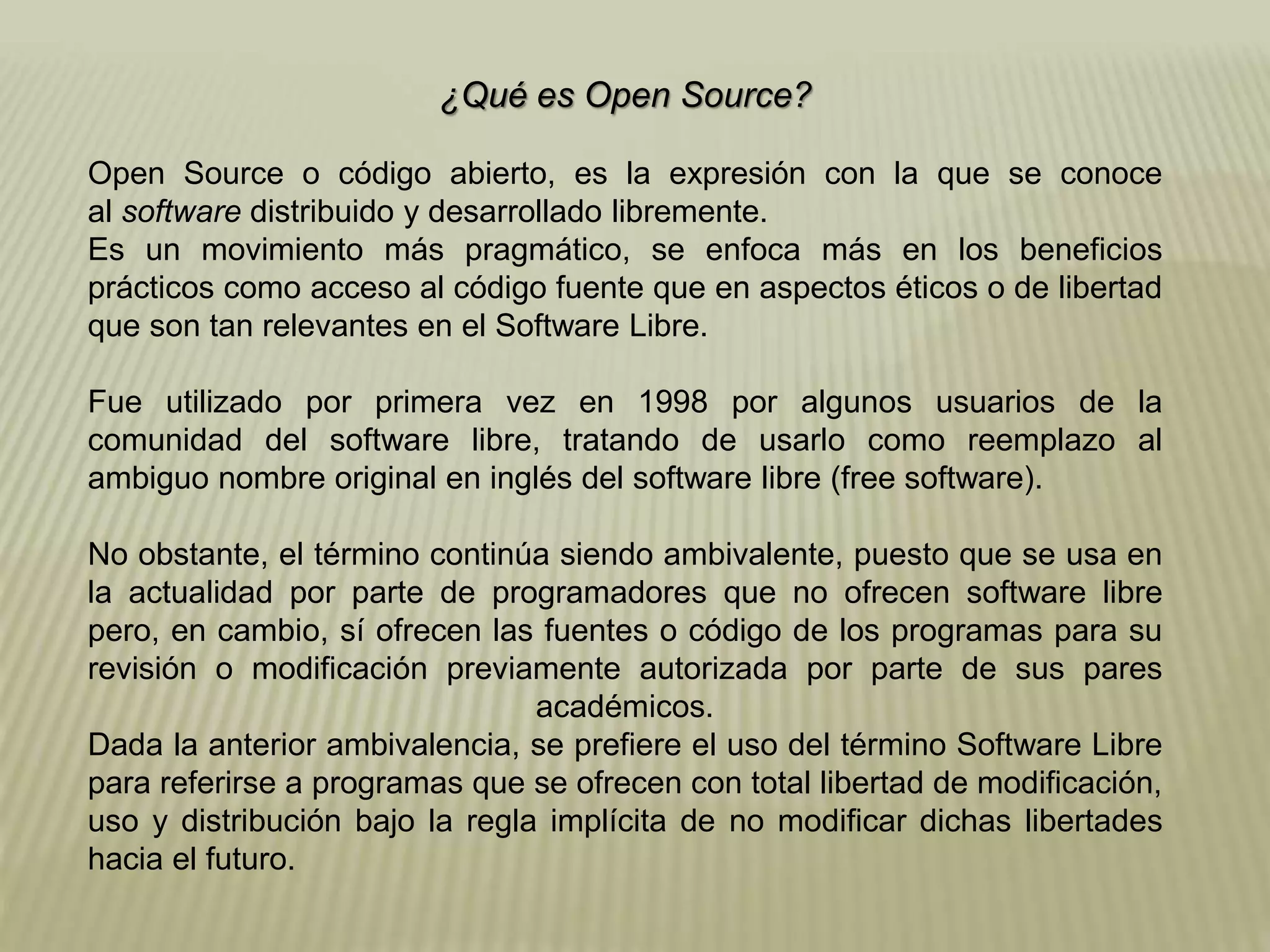 ¿Qué es Open Source?
Open Source o código abierto, es la expresión con la que se conoce
al software distribuido y desarrollado libremente.
Es un movimiento más pragmático, se enfoca más en los beneficios
prácticos como acceso al código fuente que en aspectos éticos o de libertad
que son tan relevantes en el Software Libre.
Fue utilizado por primera vez en 1998 por algunos usuarios de la
comunidad del software libre, tratando de usarlo como reemplazo al
ambiguo nombre original en inglés del software libre (free software).
No obstante, el término continúa siendo ambivalente, puesto que se usa en
la actualidad por parte de programadores que no ofrecen software libre
pero, en cambio, sí ofrecen las fuentes o código de los programas para su
revisión o modificación previamente autorizada por parte de sus pares
académicos.
Dada la anterior ambivalencia, se prefiere el uso del término Software Libre
para referirse a programas que se ofrecen con total libertad de modificación,
uso y distribución bajo la regla implícita de no modificar dichas libertades
hacia el futuro.
 