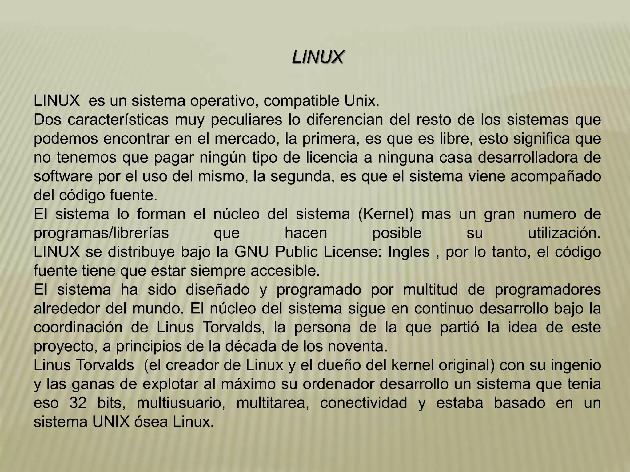 LINUX
LINUX es un sistema operativo, compatible Unix.
Dos características muy peculiares lo diferencian del resto de los sistemas que
podemos encontrar en el mercado, la primera, es que es libre, esto significa que
no tenemos que pagar ningún tipo de licencia a ninguna casa desarrolladora de
software por el uso del mismo, la segunda, es que el sistema viene acompañado
del código fuente.
El sistema lo forman el núcleo del sistema (Kernel) mas un gran numero de
programas/librerías que hacen posible su utilización.
LINUX se distribuye bajo la GNU Public License: Ingles , por lo tanto, el código
fuente tiene que estar siempre accesible.
El sistema ha sido diseñado y programado por multitud de programadores
alrededor del mundo. El núcleo del sistema sigue en continuo desarrollo bajo la
coordinación de Linus Torvalds, la persona de la que partió la idea de este
proyecto, a principios de la década de los noventa.
Linus Torvalds (el creador de Linux y el dueño del kernel original) con su ingenio
y las ganas de explotar al máximo su ordenador desarrollo un sistema que tenia
eso 32 bits, multiusuario, multitarea, conectividad y estaba basado en un
sistema UNIX ósea Linux.
 