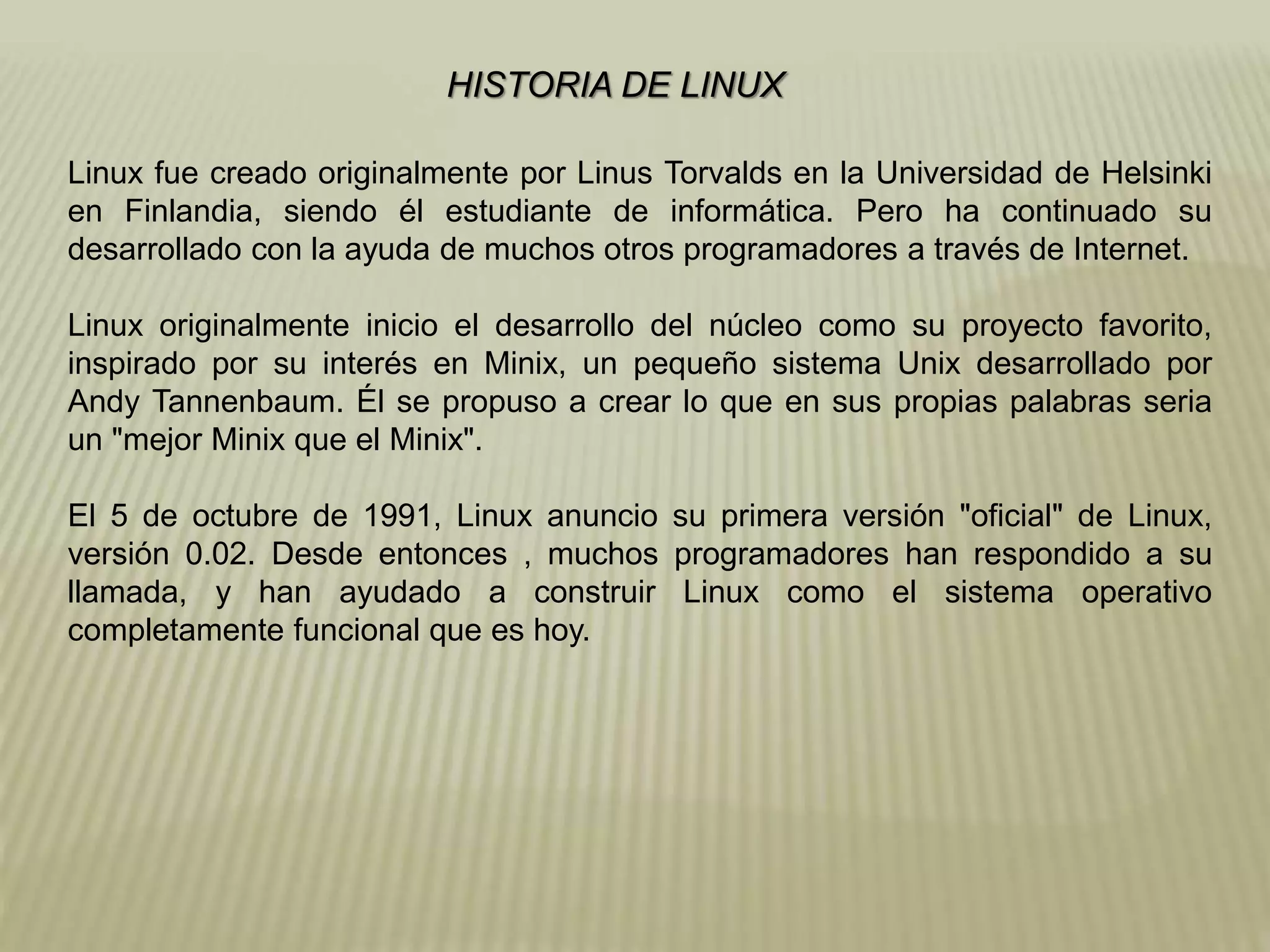 HISTORIA DE LINUX
Linux fue creado originalmente por Linus Torvalds en la Universidad de Helsinki
en Finlandia, siendo él estudiante de informática. Pero ha continuado su
desarrollado con la ayuda de muchos otros programadores a través de Internet.
Linux originalmente inicio el desarrollo del núcleo como su proyecto favorito,
inspirado por su interés en Minix, un pequeño sistema Unix desarrollado por
Andy Tannenbaum. Él se propuso a crear lo que en sus propias palabras seria
un "mejor Minix que el Minix".
El 5 de octubre de 1991, Linux anuncio su primera versión "oficial" de Linux,
versión 0.02. Desde entonces , muchos programadores han respondido a su
llamada, y han ayudado a construir Linux como el sistema operativo
completamente funcional que es hoy.
 