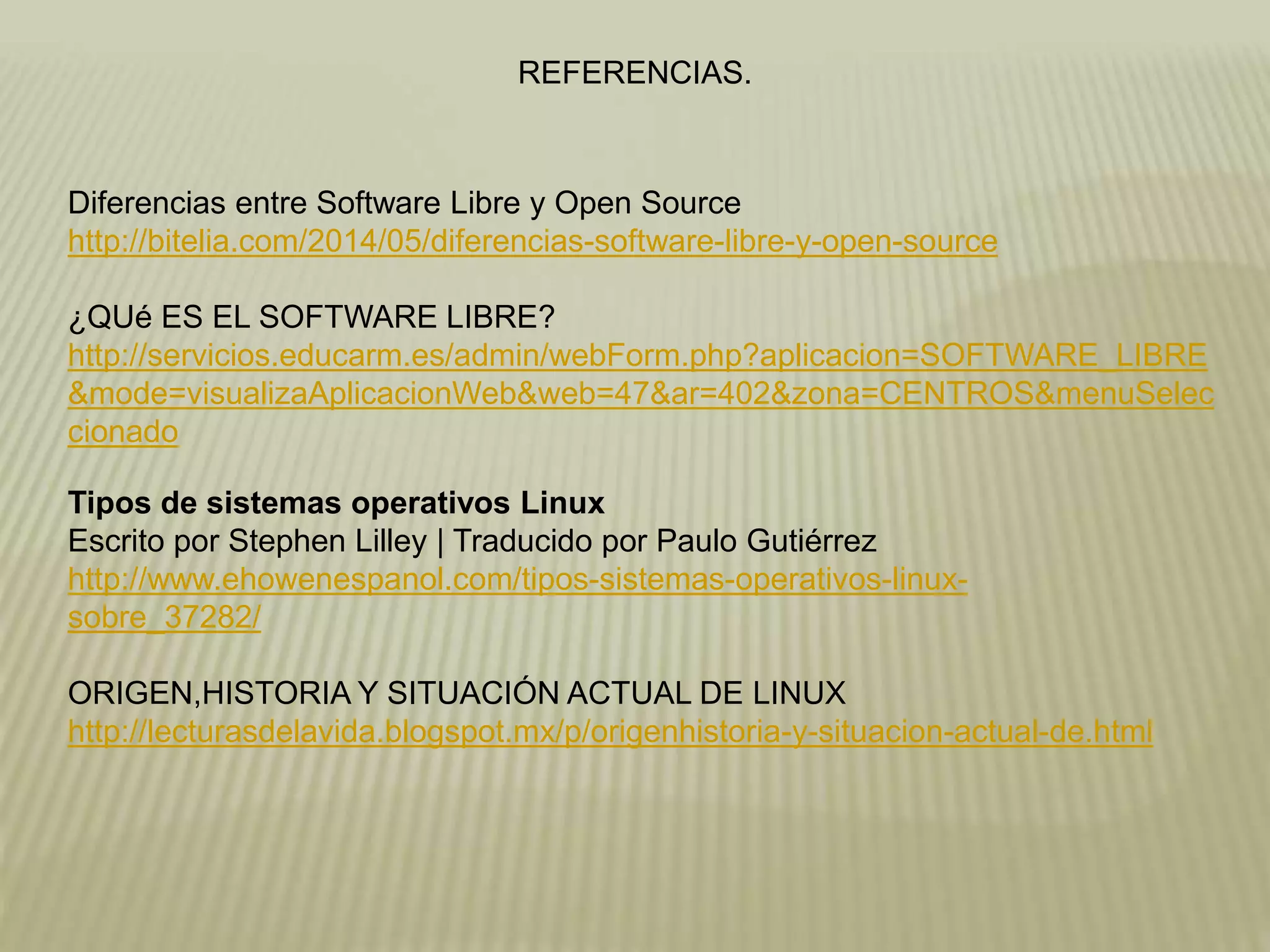 REFERENCIAS.
Diferencias entre Software Libre y Open Source
http://bitelia.com/2014/05/diferencias-software-libre-y-open-source
¿QUé ES EL SOFTWARE LIBRE?
http://servicios.educarm.es/admin/webForm.php?aplicacion=SOFTWARE_LIBRE
&mode=visualizaAplicacionWeb&web=47&ar=402&zona=CENTROS&menuSelec
cionado
Tipos de sistemas operativos Linux
Escrito por Stephen Lilley | Traducido por Paulo Gutiérrez
http://www.ehowenespanol.com/tipos-sistemas-operativos-linux-
sobre_37282/
ORIGEN,HISTORIA Y SITUACIÓN ACTUAL DE LINUX
http://lecturasdelavida.blogspot.mx/p/origenhistoria-y-situacion-actual-de.html
 