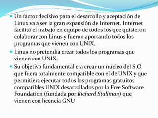  Un factor decisivo para el desarrollo y aceptación de
Linux va a ser la gran expansión de Internet. Internet
facilitó el trabajo en equipo de todos los que quisieron
colaborar con Linus y fueron aportando todos los
programas que vienen con UNIX.
 Linus no pretendía crear todos los programas que
vienen con UNIX.
 Su objetivo fundamental era crear un núcleo del S.O.
que fuera totalmente compatible con el de UNIX y que
permitiera ejecutar todos los programas gratuitos
compatibles UNIX desarrollados por la Free Software
Foundation (fundada por Richard Stallman) que
vienen con licencia GNU
 