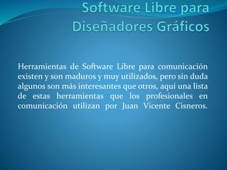 Herramientas de Software Libre para comunicación
existen y son maduros y muy utilizados, pero sin duda
algunos son más interesantes que otros, aquí una lista
de estas herramientas que los profesionales en
comunicación utilizan por Juan Vicente Cisneros.
 