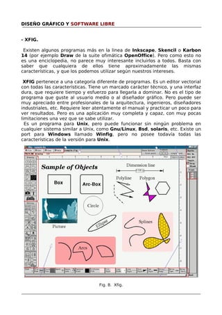DISEÑO GRÁFICO Y SOFTWARE LIBRE
- XFIG.
Existen algunos programas más en la linea de Inkscape, Skencil o Karbon
14 (por ejemplo Draw de la suite ofimática OpenOffice). Pero como esto no
es una enciclopedia, no parece muy interesante incluirlos a todos. Basta con
saber que cualquiera de ellos tiene aproximadamente las mismas
características, y que los podemos utilizar según nuestros intereses.
XFIG pertenece a una categoría diferente de programas. Es un editor vectorial
con todas las características. Tiene un marcado carácter técnico, y una interfaz
dura, que requiere tiempo y esfuerzo para llegarla a dominar. No es el tipo de
programa que guste al usuario medio o al diseñador gráfico. Pero puede ser
muy apreciado entre profesionales de la arquitectura, ingenieros, diseñadores
industriales, etc. Requiere leer atentamente el manual y practicar un poco para
ver resultados. Pero es una aplicación muy completa y capaz, con muy pocas
limitaciones una vez que se sabe utilizar.
Es un programa para Unix, pero puede funcionar sin ningún problema en
cualquier sistema similar a Unix, como Gnu/Linux, Bsd, solaris, etc. Existe un
port para Windows llamado Winfig, pero no posee todavía todas las
características de la versión para Unix.

Fig. 8. Xfig.

 