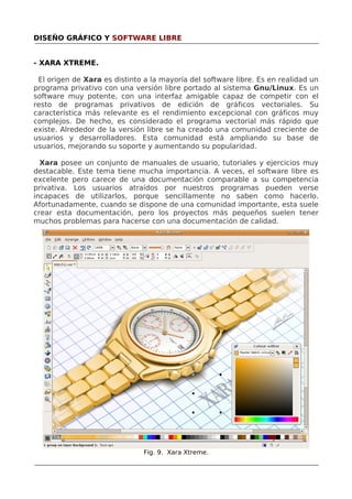 DISEÑO GRÁFICO Y SOFTWARE LIBRE
- XARA XTREME.
El origen de Xara es distinto a la mayoría del software libre. Es en realidad un
programa privativo con una versión libre portado al sistema Gnu/Linux. Es un
software muy potente, con una interfaz amigable capaz de competir con el
resto de programas privativos de edición de gráficos vectoriales. Su
característica más relevante es el rendimiento excepcional con gráficos muy
complejos. De hecho, es considerado el programa vectorial más rápido que
existe. Alrededor de la versión libre se ha creado una comunidad creciente de
usuarios y desarrolladores. Esta comunidad está ampliando su base de
usuarios, mejorando su soporte y aumentando su popularidad.
Xara posee un conjunto de manuales de usuario, tutoriales y ejercicios muy
destacable. Este tema tiene mucha importancia. A veces, el software libre es
excelente pero carece de una documentación comparable a su competencia
privativa. Los usuarios atraídos por nuestros programas pueden verse
incapaces de utilizarlos, porque sencillamente no saben como hacerlo.
Afortunadamente, cuando se dispone de una comunidad importante, esta suele
crear esta documentación, pero los proyectos más pequeños suelen tener
muchos problemas para hacerse con una documentación de calidad.

Fig. 9. Xara Xtreme.

 
