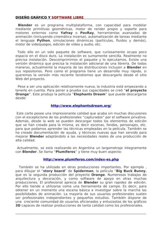 DISEÑO GRÁFICO Y SOFTWARE LIBRE
Blender es un programa multiplataforma, con capacidad para modelar
mediante primitivas geométricas, motor de render propio y soporte para
motores externos como Yafray o PovRay, herramientas avanzadas de
animación (incluyendo cinemática inversa), automatización de tareas mediante
el lenguaje Python, simulaciones dinámicas (partículas, fluidos y demás),
motor de videojuegos, edición de vídeo y audio, etc.
Todo ello en un solo paquete de software, que curiosamente ocupa poco
espacio en el disco duro. La instalación es sumamente sencilla. Realmente no
precisa instalación. Descomprimimos el paquete y lo ejecutamos. Existe una
versión dinámica que precisa la instalación adicional de una librería. De todas
maneras, actualmente la mayoría de las distribuciones incluyen a Blender en
sus repositorios. Pero como el programa tiene un desarrollo muy rápido, si
queremos la versión más reciente tendremos que descargarlo desde el sitio
Web del proyecto.
Pese a ser una aplicación relativamente nueva, la industria está empezando a
tenerlo en cuenta. Para poner a prueba sus capacidades se creó “el proyecto
Orange”. Este produjo la película “Elephants Dream” que puede descargarse
desde:
http://www.elephantsdream.org/
Este corto posee una impresionante calidad que acaba sin muchas discusiones
con el escepticismo de los profesionales “capturados” por el software privativo.
Además, desde la web se pueden descargar todos los elementos de edición
que se han creado para la misma, es decir escenas, fondos, personajes, etc.
para que podamos aprender las técnicas empleadas en la película. También se
ha creado documentación de ayuda, y técnicas nuevas que han servido para
mejorar Blender adaptándolo a las necesidades reales de una producción de
alta calidad.
Actualmente, se está realizando en Argentina un largometraje íntegramente
con Blender. Se llama “Plumíferos” y tiene muy buen aspecto:
http://www.plumiferos.com/index-es.php
También se ha utilizado en otras producciones importantes. Por ejemplo ,
para dibujar el “story board” de Spiderman, la película “Big Buck Bunny,
que es la segunda producción del proyecto Orange. Numerosos trabajos de
arquitectura y decoración, y como software de apoyo en otras muchas
producciones. El profesional aprecia de Blender su gran rapidez de edición.
Por ello tiende a utilizarse como una herramienta de campo. Es decir, para
obtener en un momento una escena básica e investigar sobre la marcha las
posibilidades de animación. La mayoría de sus usuarios profesionales suelen
ser profesionales independientes y pequeños estudios. También dispone de
una creciente comunidad de usuarios aficionados y entusiastas de los gráficos
3D capaces de realizar producciones de tanta calidad como los profesionales.

 