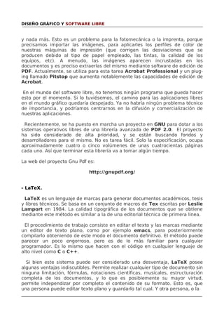 DISEÑO GRÁFICO Y SOFTWARE LIBRE

y nada más. Esto es un problema para la fotomecánica o la imprenta, porque
precisamos importar las imágenes, para aplicarles los perfiles de color de
nuestras máquinas de impresión (que corrigen las desviaciones que se
producen debido al tipo de papel empleado, las tintas, la calidad de los
equipos, etc). A menudo, las imágenes aparecen incrustadas en los
documentos y es preciso extraerlas del mismo mediante software de edición de
PDF. Actualmente, se utiliza para esta tarea Acrobat Professional y un pluging llamado Pitstop que aumenta notablemente las capacidades de edición de
Acrobat.
En el mundo del software libre, no tenemos ningún programa que pueda hacer
esto por el momento. Si lo tuviésemos, el camino para las aplicaciones libres
en el mundo gráfico quedaría despejado. Ya no habría ningún problema técnico
de importancia, y podríamos centrarnos en la difusión y comercialización de
nuestras aplicaciones.
Recientemente, se ha puesto en marcha un proyecto en GNU para dotar a los
sistemas operativos libres de una librería avanzada de PDF 2.0. El proyecto
ha sido considerado de alta prioridad, y se están buscando fondos y
desarrolladores para el mismo. No es tarea fácil. Solo la especificación, ocupa
aproximadamente cuatro o cinco volúmenes de unas cuatrocientas páginas
cada uno. Así que terminar esta librería va a tomar algún tiempo.
La web del proyecto Gnu Pdf es:
http://gnupdf.org/
- LaTeX.
LaTeX es un lenguaje de marcas para generar documentos académicos, tesis
y libros técnicos. Se basa en un conjunto de macros de Tex escritas por Leslie
Lamport en 1984. La calidad tipográfica de los documentos que se obtiene
mediante este método es similar a la de una editorial técnica de primera linea.
El procedimiento de trabajo consiste en editar el texto y las marcas mediante
un editor de texto plano, como por ejemplo emacs, para posteriormente
compilarlo obteniendo de este modo el documento definitivo. El método puede
parecer un poco engorroso, pero es de lo más familiar para cualquier
programador. Es lo mismo que hacen con el código en cualquier lenguaje de
alto nivel como C o C++.
Si bien este sistema puede ser considerado una desventaja, LaTeX posee
algunas ventajas indiscutibles. Permite realizar cualquier tipo de documento sin
ninguna limitación, fórmulas, notaciones científicas, musicales, estructuración
completa de los documentos, y lo que es posiblemente su mayor virtud,
permite independizar por completo el contenido de su formato. Esto es, que
una persona puede editar texto plano y guardarlo tal cual. Y otra persona, o la

 