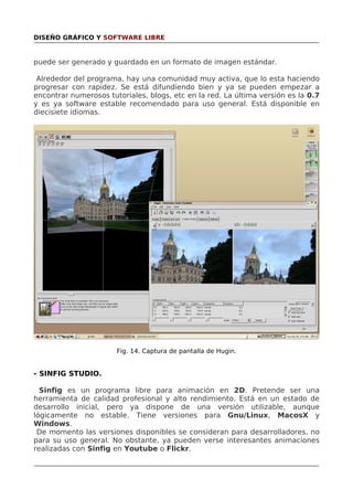 DISEÑO GRÁFICO Y SOFTWARE LIBRE

puede ser generado y guardado en un formato de imagen estándar.
Alrededor del programa, hay una comunidad muy activa, que lo esta haciendo
progresar con rapidez. Se está difundiendo bien y ya se pueden empezar a
encontrar numerosos tutoriales, blogs, etc en la red. La última versión es la 0.7
y es ya software estable recomendado para uso general. Está disponible en
diecisiete idiomas.

Fig. 14. Captura de pantalla de Hugin.

- SINFIG STUDIO.
Sinfig es un programa libre para animación en 2D. Pretende ser una
herramienta de calidad profesional y alto rendimiento. Está en un estado de
desarrollo inicial, pero ya dispone de una versión utilizable, aunque
lógicamente no estable. Tiene versiones para Gnu/Linux, MacosX y
Windows.
De momento las versiones disponibles se consideran para desarrolladores, no
para su uso general. No obstante, ya pueden verse interesantes animaciones
realizadas con Sinfig en Youtube o Flickr.

 