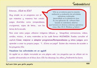 Entonces... ¿Qué es JClic?
Muy simple: es un programa con el
que maestras y maestros han creado
juegos divertidos como rompecabezas,
crucigramas, sopas de letras... con los
temas de la escuela.
Para crear estos juegos utilizaron imágenes (dibujos y fotografías), animaciones, videos,
sonidos, música... A estos materiales se los suele llamar MULTIMEDIA. Puedes consultar el
capítulo Crear, mejorar o adaptar programas/Rompecabezas y otros juegos para
aprender a crear tus propios juegos. Y... ¿Cómo se juega? Existen dos maneras de acceder a
los proyectos JClic:
Visualizar las actividades en un applet
Un applet es un objeto incrustado en una página web. Los proyectos que se utilizan así no
quedan almacenados en el disco duro: JClic los descarga, los utiliza y finalmente los borra.
100
“JClic es un entorno para la creación,
realización y evaluación de actividades
educativas multimedia,
desarrollado en la plataforma Java.
Es una aplicación de software libre
basada en estándares abiertos
que funciona en diversos entornos operativos:
Linux, Mac OS X, Windows y Solaris.”
 