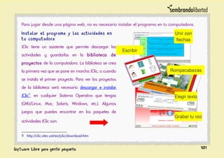Para jugar desde una página web, no es necesario instalar el programa en tu computadora.
Instalar el programa y las actividades en
tu computadora
JClic tiene un asistente que permite descargar las
actividades y guardarlas en la biblioteca de
proyectos de la computadora. La biblioteca se crea
la primera vez que se pone en marcha JClic, o cuando
se instala el primer proyecto. Para ver los proyectos
de la biblioteca será necesario descargar e instalar
JClic9
, en cualquier Sistema Operativo que tengas
(GNU/Linux, Mac, Solaris, Windows, etc.). Algunos
juegos que puedes encontrar en los paquetes de
actividades JClic son:
9 http://clic.xtec.cat/es/jclic/download.htm
101
Escribir
Elegir texto
Unir con
flechas
Rompecabezas
Grabar tu voz
 