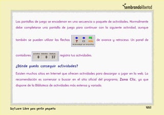 Las pantallas de juego se encadenan en una secuencia o paquete de actividades. Normalmente
debe completarse una pantalla de juego para continuar con la siguiente actividad, aunque
también se pueden utilizar las flechas de avance y retroceso. Un panel de
contadores registra tus actividades.
¿Dónde puedo conseguir actividades?
Existen muchos sitios en Internet que ofrecen actividades para descargar o jugar en la web. La
recomendación es comenzar a buscar en el sitio oficial del programa, Zona Clic, ya que
dispone de la Biblioteca de actividades más extensa y variada.
102
 