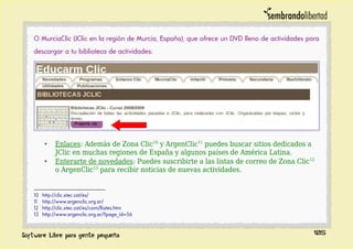 O MurciaClic (JClic en la región de Murcia, España), que ofrece un DVD lleno de actividades para
descargar a tu biblioteca de actividades:
• Enlaces: Además de Zona Clic10
y ArgenClic11
puedes buscar sitios dedicados a
JClic en muchas regiones de España y algunos países de América Latina.
• Enterarte de novedades: Puedes suscribirte a las listas de correo de Zona Clic12
o ArgenClic13
para recibir noticias de nuevas actividades.
10 http://clic.xtec.cat/es/
11 http://www.argenclic.org.ar/
12 http://clic.xtec.cat/es/com/llistes.htm
13 http://www.argenclic.org.ar/?page_id=56
105
 