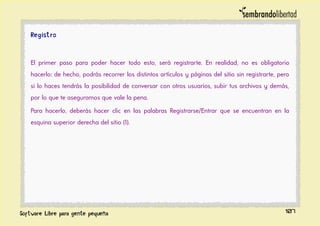 Registro
El primer paso para poder hacer todo esto, será registrarte. En realidad, no es obligatorio
hacerlo: de hecho, podrás recorrer los distintos artículos y páginas del sitio sin registrarte, pero
si lo haces tendrás la posibilidad de conversar con otros usuarios, subir tus archivos y demás,
por lo que te aseguramos que vale la pena.
Para hacerlo, deberás hacer clic en las palabras Registrarse/Entrar que se encuentran en la
esquina superior derecha del sitio (1).
107
 