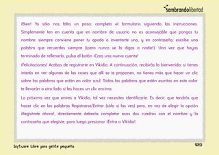 ¡Bien! Ya sólo nos falta un paso: completa el formulario siguiendo las instrucciones.
Simplemente ten en cuenta que en nombre de usuario no es aconsejable que pongas tu
nombre: siempre conviene poner tu apodo o inventarte uno, y en contraseña, escribe una
palabra que recuerdes siempre (¡pero nunca se la digas a nadie!). Una vez que hayas
terminado de rellenarlo, pulsa el botón ¡Crea una nueva cuenta!
¡Felicitaciones! Acabas de registrarte en Vikidia. A continuación, recibirás la bienvenida: si tienes
interés en ver algunas de las cosas que allí se te proponen, no tienes más que hacer un clic
sobre las palabras que están en color azul. Todas las palabras que estén escritas en este color
te llevarán a otro lado si les haces un clic encima.
La próxima vez que entres a Vikidia, tal vez necesites identificarte. Es decir, que tendrás que
hacer clic en las palabras Registrarse/Entrar (sólo si las ves) pero, en vez de elegir la opción
¡Regístrate ahora!, directamente deberás completar esos dos cuadros con el nombre y la
contraseña que elegiste, para luego presionar ¡Entra a Vikidia!.
109
 