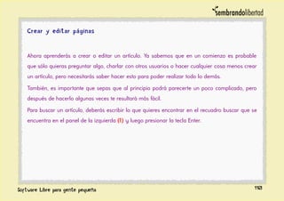 Crear y editar páginas
Ahora aprenderás a crear o editar un artículo. Ya sabemos que en un comienzo es probable
que sólo quieras preguntar algo, charlar con otros usuarios o hacer cualquier cosa menos crear
un artículo, pero necesitarás saber hacer esto para poder realizar todo lo demás.
También, es importante que sepas que al principio podrá parecerte un poco complicado, pero
después de hacerlo algunas veces te resultará más fácil.
Para buscar un artículo, deberás escribir lo que quieres encontrar en el recuadro buscar que se
encuentra en el panel de la izquierda (1) y luego presionar la tecla Enter.
110
 