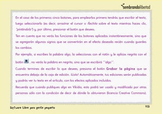En el caso de los primeros cinco botones, para emplearlos primero tendrás que escribir el texto,
luego seleccionarlo (es decir, arrastrar el cursor o flechita sobre el texto mientras haces clic,
“pintándolo”) y, por último, presionar el botón que desees.
Ten en cuenta que no verás las funciones de los botones aplicadas instantáneamente, sino que
se agregarán algunos signos que se convertirán en el efecto deseado recién cuando guardes
los cambios.
Por ejemplo, si escribes la palabra algo, la seleccionas con el ratón y le aplicas negrita con el
botón , no verás la palabra en negrita, sino que se escribirá '''algo'''.
Cuando termines de escribir lo que desees, presiona el botón Grabar la página que se
encuentra debajo de la caja de edición. ¡Listo! Automáticamente, tus ediciones serán publicadas
y podrás ver tu texto en el artículo, con los efectos aplicados incluidos.
Recuerda que cuando publiques algo en Vikidia, esto podrá ser usado y modificado por otras
personas sólo con la condición de decir de dónde lo obtuvieron (licencia Creative Commons).
113
 