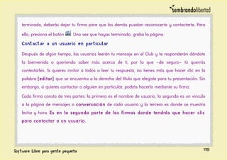 terminado, deberás dejar tu firma para que los demás puedan reconocerte y contactarte. Para
ello, presiona el botón . Una vez que hayas terminado, graba la página.
Contactar a un usuario en particular
Después de algún tiempo, los usuarios leerán tu mensaje en el Club y te responderán dándote
la bienvenida o queriendo saber más acerca de ti, por lo que –de seguro– tú querrás
contestarles. Si quieres invitar a todos a leer tu respuesta, no tienes más que hacer clic en la
palabra [editar] que se encuentra a la derecha del título que elegiste para tu presentación. Sin
embargo, si quieres contactar a alguien en particular, podrás hacerlo mediante su firma.
Cada firma consta de tres partes: la primera es el nombre de usuario, la segunda es un vinculo
a la página de mensajes o conversación de cada usuario y la tercera es donde se muestra
fecha y hora. Es en la segunda parte de las firmas donde tendrás que hacer clic
para contactar a un usuario.
115
 