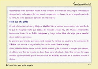 responderlos como aprendiste recién. Nunca contestes a un mensaje en tu propia conversación:
siempre hazlo en la página del otro usuario empezando por hacer clic en la segunda parte de
su firma, tal como acabas de aprender en esta sección.
Sube tus imágenes
¿Y qué tal si subes tus fotos y dibujos a Vikidia? ¡No te asustes: es muchísimo más sencillo de
lo que te imaginas! Fíjate que debajo del recuadro buscar hay otro titulado herramientas.
Bastará con hacer clic en Subir imágenes y, luego, sobre ¡Haz clic aquí para usarla!
Ahora podemos comenzar.
Lo primero que tendrás que hacer, será ingresar tu nombre de usuario y tu contraseña de
Vikidia. Una vez que lo hayas hecho, haz un clic sobre Llamar a Gigi.
Ahora, deberás decidir en qué artículo deseas insertar y dar a conocer tu imagen: por ejemplo,
si subieras una foto de tu gato, un buen lugar sería el artículo Gato. Una vez que te hayas
decidido (y comprobado que el artículo existe en Vikidia), escríbelo en el casillero Artículo a
ilustrar.
117
 