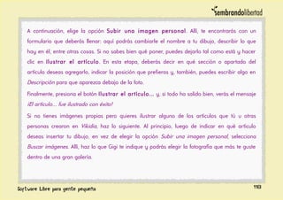 A continuación, elige la opción Subir una imagen personal. Allí, te encontrarás con un
formulario que deberás llenar: aquí podrás cambiarle el nombre a tu dibujo, describir lo que
hay en él, entre otras cosas. Si no sabes bien qué poner, puedes dejarlo tal como está y hacer
clic en Ilustrar el artículo. En esta etapa, deberás decir en qué sección o apartado del
artículo deseas agregarlo, indicar la posición que prefieras y, también, puedes escribir algo en
Descripción para que aparezca debajo de la foto.
Finalmente, presiona el botón Ilustrar el artículo… y, si todo ha salido bien, verás el mensaje
¡El artículo… fue ilustrado con éxito!
Si no tienes imágenes propias pero quieres ilustrar alguno de los artículos que tú u otras
personas crearon en Vikidia, haz lo siguiente. Al principio, luego de indicar en qué artículo
deseas insertar tu dibujo, en vez de elegir la opción Subir una imagen personal, selecciona
Buscar imágenes. Allí, haz lo que Gigi te indique y podrás elegir la fotografía que más te guste
dentro de una gran galería.
118
 