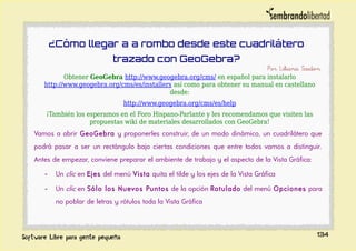 ¿Cómo llegar a a rombo desde este cuadrilátero
trazado con GeoGebra?
Por Liliana Saidon
Obtener GeoGebra http://www.geogebra.org/cms/ en español para instalarlo
http://www.geogebra.org/cms/es/installers así como para obtener su manual en castellano
desde:
http://www.geogebra.org/cms/es/help
¡También los esperamos en el Foro Hispano-Parlante y les recomendamos que visiten las
propuestas wiki de materiales desarrollados con GeoGebra!
Vamos a abrir GeoGebra y proponerles construir, de un modo dinámico, un cuadrilátero que
podrá pasar a ser un rectángulo bajo ciertas condiciones que entre todos vamos a distinguir.
Antes de empezar, conviene preparar el ambiente de trabajo y el aspecto de la Vista Gráfica:
- Un clic en Ejes del menú Vista quita el tilde y los ejes de la Vista Gráfica
- Un clic en Sólo los Nuevos Puntos de la opción Rotulado del menú Opciones para
no poblar de letras y rótulos toda la Vista Gráfica
134
 