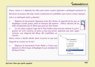 Ahora, vamos a ir eligiendo los útiles para trazar nuestro aspirante a rectángulo ocasional. Lo
llamamos así porque sólo bajo ciertas condiciones el cuadrilátero que vamos a trazar represen-
tará a un rectángulo hecho y derecho:
• Elegimos la herramienta Segmento entre Dos Puntos, la segunda de las que se
despliegan cuando pulsas sobre el triángulo del extremo - inferior derecho de los
útiles encabezados por la Recta que pasa por Dos Puntos:
• Un clic sobre cualquier lugar de la Vista Gráfica ubica el punto extremo A y el si-
guiente clic, el B, mientras se estira y traza ese primer segmento que será, según
veremos, una diagonal del dibujo del cuadrilátero en
marcha.
Ahora, vamos a decidir dónde ubicar el punto en que esta
diagonal se cruzará con la otra:
• Elegimos la herramienta Punto Medio o Centro que
aparece en último lugar al desplegar la que encabeza la
de Nuevo Punto.
135
 