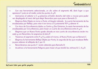 • Con esa herramienta seleccionada, un clic sobre el segmento AB, dará lugar a que
aparezca C justo en el medio, entre los puntos A y B.
• Acercamos el selector a C y pulsamos el botón derecho del ratón o mouse para poder
ver desplegado el menú del que elegir Renombra para que pase a llamarlo O.
• Elegimos Rota Objeto en torno a Punto, el Ángulo indicado, la cuarta herramienta de las
encabezadas por Refleja, para rotar A en torno a O justamente 90º y obtener A´.
• Con Arco de Circunferencia dados su Centro y Dos Extremos, la sexta herramienta de las
encabezadas por Circunferencia, para trazar un cuarto de circunferencia entre A y A´.
• Elegimos que un Nuevo Punto quede ubicado en ese cuarto de circunferencia recién tra-
zado y con Renombra, le asignamos la letra P.
• Trazamos el segmento entre P y O y sobre el mismo, el Nuevo Punto que se llamará C.
• Elegimos la herramienta Refleja Objeto por Punto, la segunda de las que encabeza Refle-
ja para obtener el reflejado de C por O.
• Renombramos ese punto C´ recién obtenido para llamarlo D.
• Acudimos a la herramienta Polígono para trazar el que tendrá los vértices B, C, A y D.
136
 