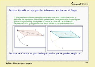 Desafíos Cosméticos, sólo para los interesados en Realzar el Dibujo:
El dibujo del cuadrilátero obtenido puede retocarse para cambiarle el color, el
grosor de los segmentos de sus lados y el estilo de los segmentos de diagonal para
que resulte punteado y hasta puede ocultarse el cuarto de circunferencia…
coqueterías varias que aprenderán a llevar adelante consultando el manual.
Desafíos de Exploración para Distinguir puntos que se pueden desplazar:
137
 