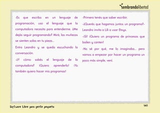 -Es que escribo en un lenguaje de
programación, uso el lenguaje que la
computadora necesita para entenderme. ¿Me
dejás seguir programando? Mirá, las muñecas
se sienten solas en tu pieza...
Entra Leandro y se queda escuchando la
conversación.
-¿Y cómo sabés el lenguaje de la
computadora? ¡Quiero aprenderlo! ¡Yo
también quiero hacer mis programas!
-Primero tenés que saber escribir.
-¿Querés que hagamos juntos un programa?-
Leandro invita a Lili a usar Etoys.
-¡Sí! ¡Quiero un programa de princesas que
bailen y canten!
-No sé por qué, me lo imaginaba... pero
vamos a empezar por hacer un programa un
poco más simple, vení.
141
 