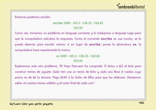 Entonces podemos escribir:
escribe 1000 - 145.3 - 136.35 - 162.42
555.93
Como ves, tomamos un problema en lenguaje corriente y lo tradujimos a lenguaje Logo para
que la computadora calculara la respuesta. Como el comando escribe se usa mucho, se lo
puede abreviar para escribir menos: si en lugar de escribe, pones la abreviatura es, la
computadora hace exactamente lo mismo:
es 1000 - 145.3 - 136.35 - 162.42
555.93
Exploremos este otro problema: "El Viejo Pascuero ha comprado 15 leños a $12 el leño para
construir trenes de juguete. Cada tren usa un tercio de leño y cada uno lleva 6 ruedas cuyo
precio es de $6 la docena. Paga $540 a la Unión de Elfos para que los elaboren. Deseamos
saber el cuántos trenes saldrán y el costo final de cada uno".
146
 