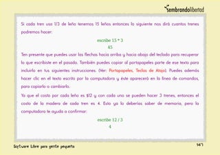 Si cada tren usa 1/3 de leño tenemos 15 leños entonces lo siguiente nos dirá cuantos trenes
podremos hacer:
escribe 15 * 3
45
Ten presente que puedes usar las flechas hacia arriba y hacia abajo del teclado para recuperar
lo que escribiste en el pasado. También puedes copiar al portapapeles parte de ese texto para
incluirlo en tus siguientes instrucciones. (Ver: Portapapeles, Teclas de Atajo). Puedes además
hacer clic en el texto escrito por la computadora y éste aparecerá en la línea de comandos,
para copiarlo o cambiarlo.
Ya que el costo por cada leño es $12 y con cada uno se pueden hacer 3 trenes, entonces el
costo de la madera de cada tren es 4. Esto ya lo deberías saber de memoria, pero la
computadora te ayuda a confirmar:
escribe 12 / 3
4
147
 