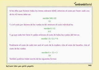 Si los elfos que hicieron todos los trenes cobraron $540, entonces el costo por hacer cada uno
de los 45 trenes debe ser:
escribe 540 / 45
12
Y, si el costo por docena de las ruedas es $6, entonces el costo individual es:
escribe 6 / 12
0.5
Y, ya que cada tren tiene 6 ruedas entonces el costo de todas las ruedas del tren es:
escribe ( 6 / 12 ) * 6
3
Finalmente el costo de cada tren será el costo de la madera, más el costo de hacerlos, más el
costo de las ruedas.
escribe 4 + 12 + 3
19
También pudimos haber escrito de las siguientes formas:
148
 