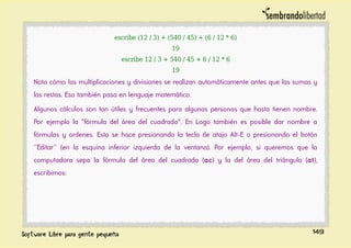 escribe (12 / 3) + (540 / 45) + (6 / 12 * 6)
19
escribe 12 / 3 + 540 / 45 + 6 / 12 * 6
19
Nota cómo las multiplicaciones y divisiones se realizan automáticamente antes que las sumas y
las restas. Eso también pasa en lenguaje matemático.
Algunos cálculos son tan útiles y frecuentes para algunas personas que hasta tienen nombre.
Por ejemplo la "fórmula del área del cuadrado". En Logo también es posible dar nombre a
fórmulas y ordenes. Esto se hace presionando la tecla de atajo Alt-E o presionando el botón
''Editar'' (en la esquina inferior izquierda de la ventana). Por ejemplo, si queremos que la
computadora sepa la fórmula del área del cuadrado (ac) y la del área del triángulo (at),
escribimos:
149
 