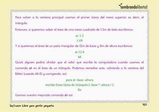 Para volver a la ventana principal usamos el primer ícono del menú superior, es decir, el
triángulo.
Entonces, si queremos saber el área de una mesa cuadrada de 1.3m de lado escribimos:
ac 1.3
1.69
Y si queremos el área de un patio triangular de 12m de base y 8m de altura escribimos:
at 12 8
48
Quizá alguien podría olvidar que el valor que escribe la computadora cuando usamos el
comando at es el área de un triángulo. Podemos remediar esto, volviendo a la ventana del
Editor (usando Alt-E) y corrigiendo, así:
para at :base :altura
escribe frase [área de triángulo:] :base * :altura / 2
fin
Usamos nuestro mejorado comando at así:
151
 