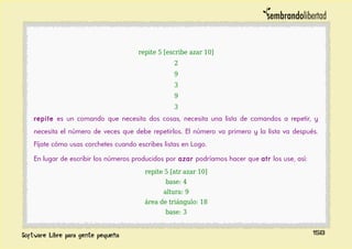 repite 5 [escribe azar 10]
2
9
3
9
3
repite es un comando que necesita dos cosas, necesita una lista de comandos a repetir, y
necesita el número de veces que debe repetirlos. El número va primero y la lista va después.
Fíjate cómo usas corchetes cuando escribes listas en Logo.
En lugar de escribir los números producidos por azar podríamos hacer que atr los use, así:
repite 5 [atr azar 10]
base: 4
altura: 9
área de triángulo: 18
base: 3
158
 
