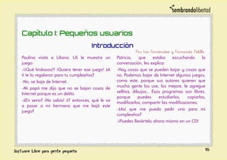 Capítulo I: Pequeños usuarios
Introducción
Por Iris Fernández y Fernando Pelillo
Paulina visita a Liliana. Lili le muestra un
juego:
-¡¡Qué lindoooo!! ¡Quiero tener ese juego! ¿A
ti te lo regalaron para tu cumpleaños?
-No, se baja de Internet.
-Mi papá me dijo que no se bajan cosas de
Internet porque es un delito.
-¿En serio? ¡No sabía! ¿Y entonces, qué le va
a pasar a mi hermano que me bajó este
juego?
Patricia, que estaba escuchando la
conversación, les explica:
-Hay cosas que se pueden bajar y cosas que
no. Podemos bajar de Internet algunos juegos,
como este, porque sus autores quieren que
mucha gente los use, los mejore, le agregue
sellitos, dibujos... Esos programas son libres,
porque puedes estudiarlos, copiarlos,
modificarlos, compartir las modificaciones.
-¿Así que me puedo pedir uno para mi
cumpleaños?
-¡Puedes llevártelo ahora mismo en un CD!
16
 