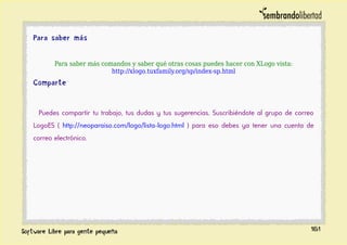 Para saber más
Para saber más comandos y saber qué otras cosas puedes hacer con XLogo vista:
http://xlogo.tuxfamily.org/sp/index-sp.html
Comparte
Puedes compartir tu trabajo, tus dudas y tus sugerencias. Suscribiéndote al grupo de correo
LogoES ( http://neoparaiso.com/logo/lista-logo.html ) para eso debes ya tener una cuenta de
correo electrónico.
161
 