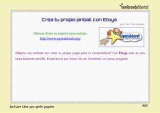 Crea tu propio pinball con Etoys
por Iris Fernández
Obtener Etoys en español para instalar:
http://www.squeakland.org/
¿Alguna vez soñaste con crear tu propio juego para la computadora? Con Etoys esta es una
tarea bastante sencilla. Empecemos por hacer clic en Comenzar un nuevo proyecto.
162
 