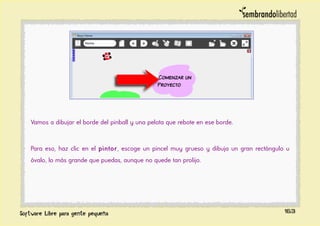 Vamos a dibujar el borde del pinball y una pelota que rebote en ese borde.
Para eso, haz clic en el pintor, escoge un pincel muy grueso y dibuja un gran rectángulo u
óvalo, lo más grande que puedas, aunque no quede tan prolijo.
163
 