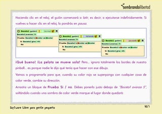 Haciendo clic en el reloj, el guión comenzará a latir, es decir, a ejecutarse indefinidamente. Si
vuelves a hacer clic en el reloj, lo pondrás en pausa.
¡Qué bueno! ¡La pelota se mueve sola! Pero... ignora totalmente los bordes de nuestro
pinball... es porque nadie le dijo qué tenía que hacer con ese dibujo.
Vamos a programarla para que, cuando su color rojo se superponga con cualquier cosa de
color verde, cambie su dirección.
Arrastra un bloque de Prueba Si / no. Debes ponerlo justo debajo de “Boceto1 avanza 5”,
soltándolo cuando una sombra de color verde marque el lugar donde quedará:
167
 